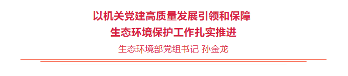 生态环境部党组书记孙金龙在《旗帜》杂志发表署名文章《以机关党建高质量发展引领和保障生态环境保护工作扎实推进》